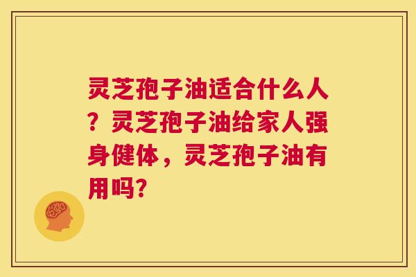 灵芝孢子油适合什么人？灵芝孢子油给家人强身健体，灵芝孢子油有用吗？  第1张