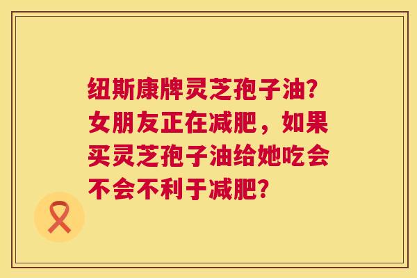 纽斯康牌灵芝孢子油？女朋友正在减肥，如果买灵芝孢子油给她吃会不会不利于减肥？  第1张