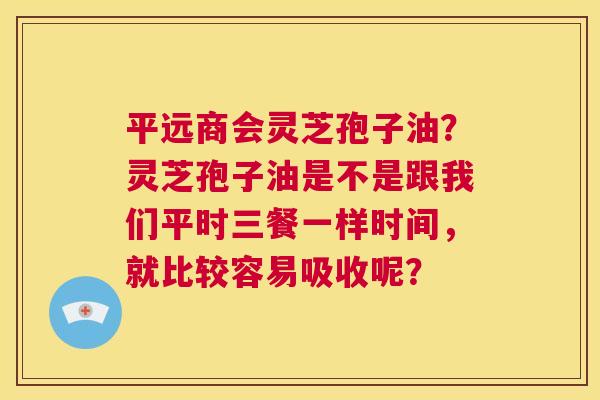 平远商会灵芝孢子油？灵芝孢子油是不是跟我们平时三餐一样时间，就比较容易吸收呢？  第1张