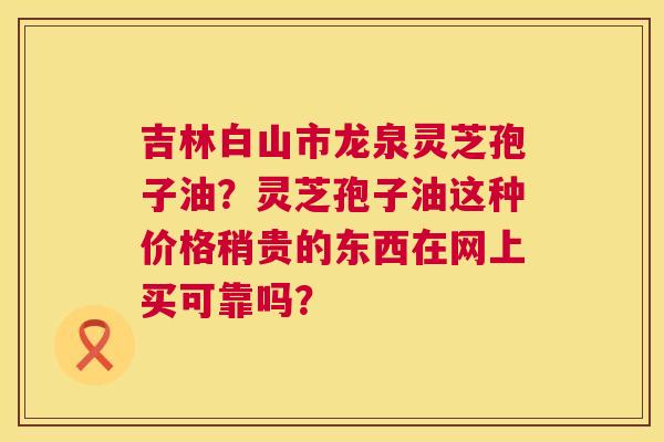 吉林白山市龙泉灵芝孢子油?灵芝孢子油这种价格稍贵的东西在网上买可靠吗? 第1张 吉林白山市龙泉灵芝孢子油?灵芝孢子油这种价格稍贵的东西在网上买可靠吗? 第1张