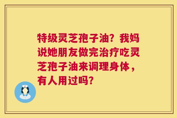 特级灵芝孢子油？我妈说她朋友做完治疗吃灵芝孢子油来调理身体，有人用过吗？  第1张