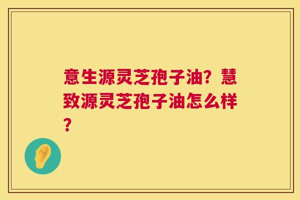 意生源灵芝孢子油?慧致源灵芝孢子油怎么样? 第1张 意生源灵芝孢子油?慧致源灵芝孢子油怎么样? 第1张
