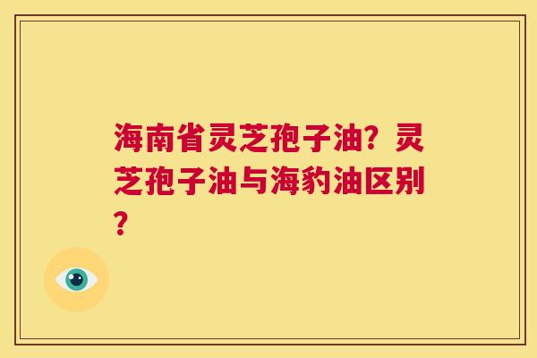 海南省灵芝孢子油？灵芝孢子油与海豹油区别？  第1张