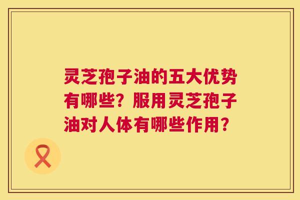 灵芝孢子油的五大优势有哪些?服用灵芝孢子油对人体有哪些作用? 第1张 灵芝孢子油的五大优势有哪些?服用灵芝孢子油对人体有哪些作用? 第1张