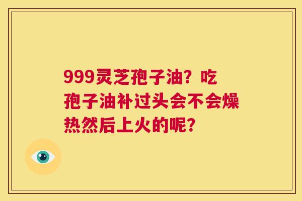 999灵芝孢子油?吃孢子油补过头会不会燥热然后上火的呢? 第1张 999灵芝孢子油?吃孢子油补过头会不会燥热然后上火的呢? 第1张