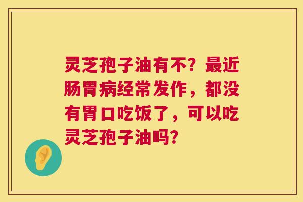 灵芝孢子油有不?最近肠胃病经常发作,都没有胃口吃饭了,可以吃灵芝孢子油吗? 第1张 灵芝孢子油有不?最近肠胃病经常发作,都没有胃口吃饭了,可以吃灵芝孢子油吗? 第1张