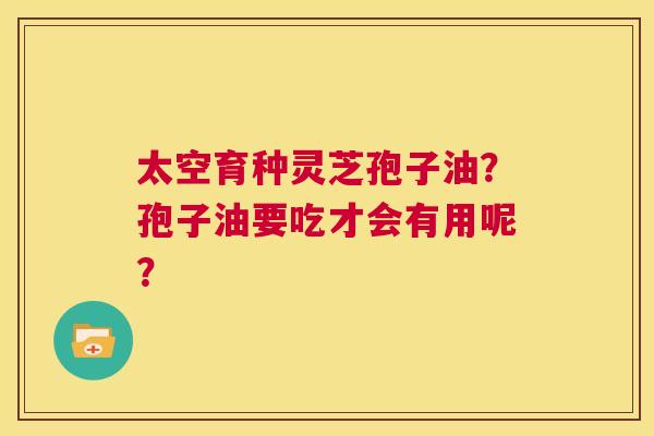 太空育种灵芝孢子油?孢子油要吃才会有用呢? 第1张 太空育种灵芝孢子油?孢子油要吃才会有用呢? 第1张
