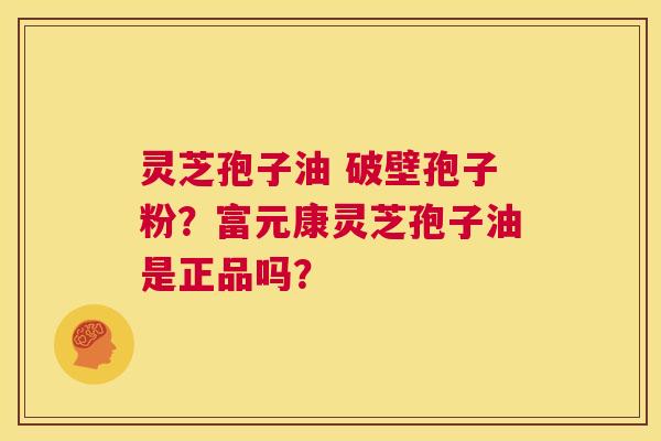 灵芝孢子油 破壁孢子粉？富元康灵芝孢子油是正品吗？  第1张