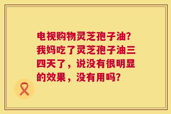 电视购物灵芝孢子油?我妈吃了灵芝孢子油三四天了,说没有很明显的效果,没有用吗? 第1张 电视购物灵芝孢子油?我妈吃了灵芝孢子油三四天了,说没有很明显的效果,没有用吗? 第1张