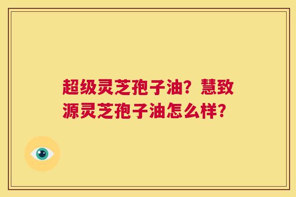 超级灵芝孢子油?慧致源灵芝孢子油怎么样? 第1张 超级灵芝孢子油?慧致源灵芝孢子油怎么样? 第1张