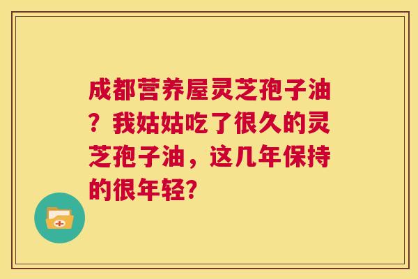 成都营养屋灵芝孢子油？我姑姑吃了很久的灵芝孢子油，这几年保持的很年轻？  第1张