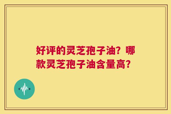 好评的灵芝孢子油？哪款灵芝孢子油含量高？  第1张