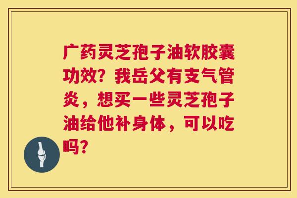 广药灵芝孢子油软胶囊功效?我岳父有支气管炎,想买一些灵芝孢子油给他补身体,可以吃吗? 第1张 广药灵芝孢子油软胶囊功效?我岳父有支气管炎,想买一些灵芝孢子油给他补身体,可以吃吗? 第1张