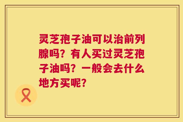 灵芝孢子油可以治前列腺吗？有人买过灵芝孢子油吗？一般会去什么地方买呢？  第1张