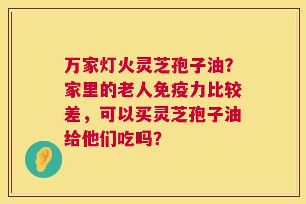 万家灯火灵芝孢子油？家里的老人免疫力比较差，可以买灵芝孢子油给他们吃吗？  第1张