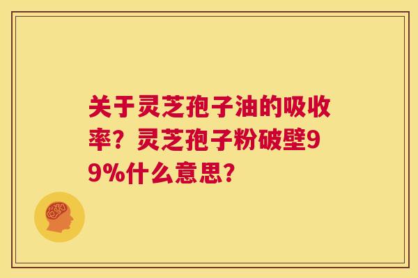 关于灵芝孢子油的吸收率？灵芝孢子粉破壁99%什么意思？  第1张