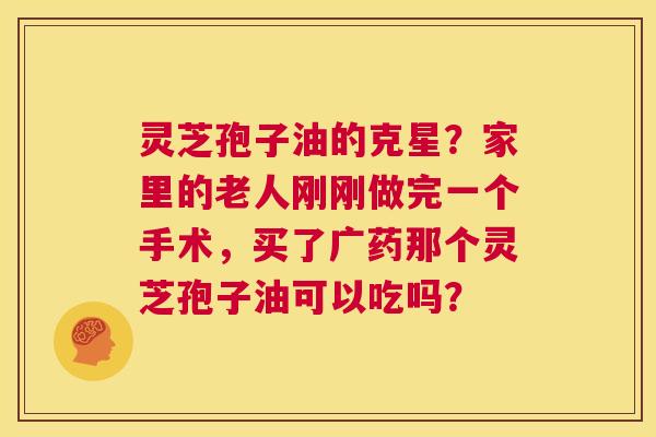 灵芝孢子油的克星?家里的老人刚刚做完一个手术,买了广药那个灵芝孢子油可以吃吗? 第1张 灵芝孢子油的克星?家里的老人刚刚做完一个手术,买了广药那个灵芝孢子油可以吃吗? 第1张