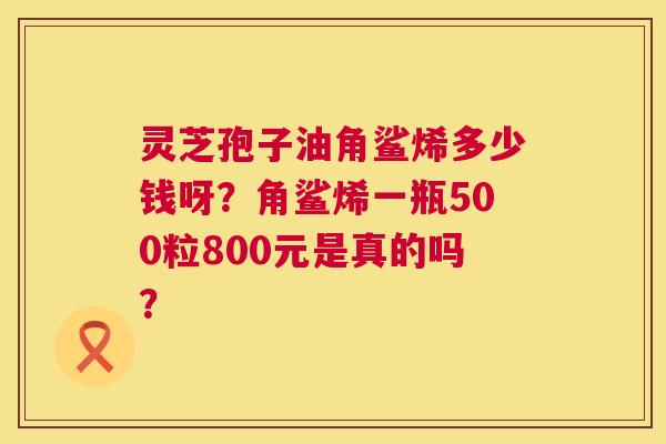 灵芝孢子油角鲨烯多少钱呀？角鲨烯一瓶500粒800元是真的吗？  第1张