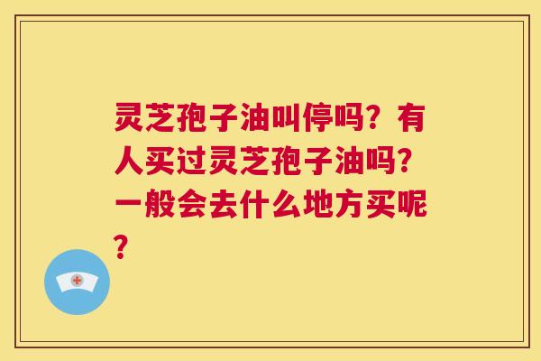 灵芝孢子油叫停吗?有人买过灵芝孢子油吗?一般会去什么地方买呢? 第1张 灵芝孢子油叫停吗?有人买过灵芝孢子油吗?一般会去什么地方买呢? 第1张