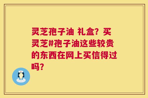 灵芝孢子油 礼盒?买灵芝#孢子油这些较贵的东西在网上买信得过吗? 第1张 灵芝孢子油 礼盒?买灵芝#孢子油这些较贵的东西在网上买信得过吗? 第1张