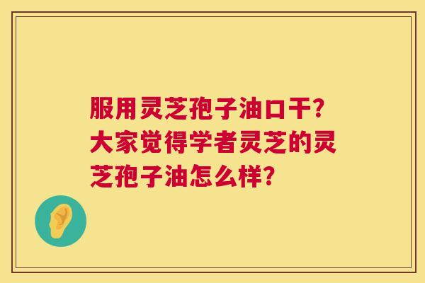 服用灵芝孢子油口干？大家觉得学者灵芝的灵芝孢子油怎么样？  第1张