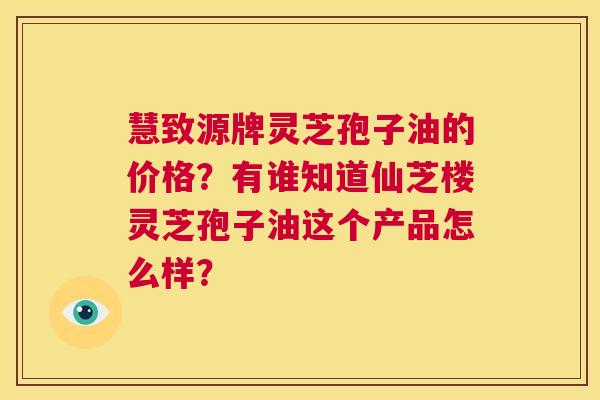 慧致源牌灵芝孢子油的价格?有谁知道仙芝楼灵芝孢子油这个产品怎么样? 第1张 慧致源牌灵芝孢子油的价格?有谁知道仙芝楼灵芝孢子油这个产品怎么样? 第1张