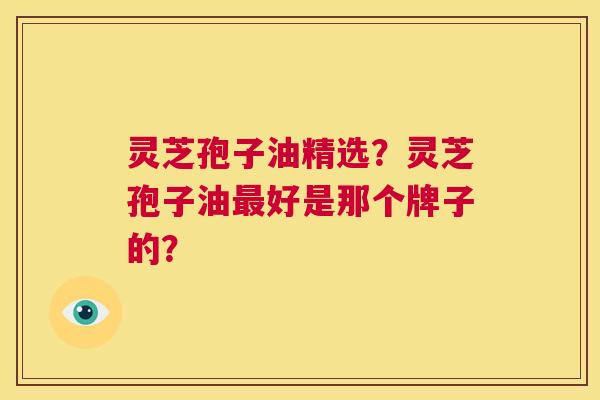 灵芝孢子油精选？灵芝孢子油最好是那个牌子的？  第1张