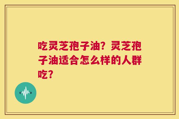 吃灵芝孢子油?灵芝孢子油适合怎么样的人群吃? 第1张 吃灵芝孢子油?灵芝孢子油适合怎么样的人群吃? 第1张