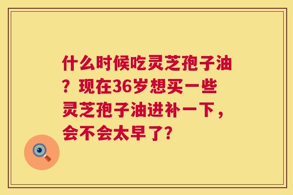 什么时候吃灵芝孢子油?现在36岁想买一些灵芝孢子油进补一下,会不会太早了? 第1张 什么时候吃灵芝孢子油?现在36岁想买一些灵芝孢子油进补一下,会不会太早了? 第1张