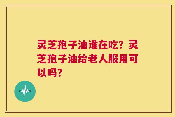 灵芝孢子油谁在吃?灵芝孢子油给老人服用可以吗? 第1张 灵芝孢子油谁在吃?灵芝孢子油给老人服用可以吗? 第1张