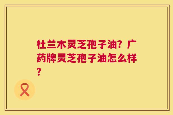 杜兰木灵芝孢子油?广药牌灵芝孢子油怎么样? 第1张 杜兰木灵芝孢子油?广药牌灵芝孢子油怎么样? 第1张