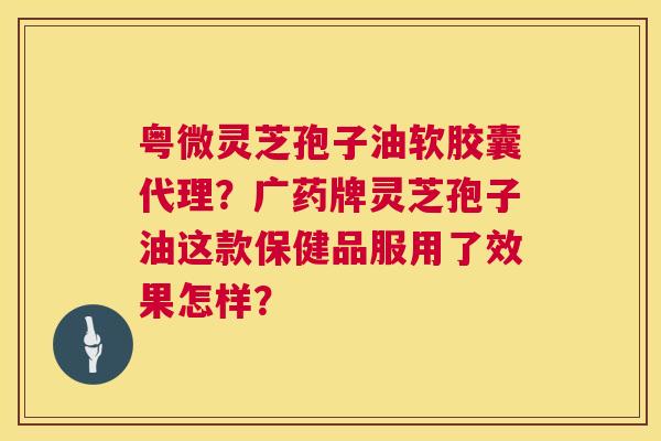 粤微灵芝孢子油软胶囊代理？广药牌灵芝孢子油这款保健品服用了效果怎样？  第1张