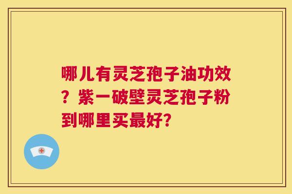 哪儿有灵芝孢子油功效？紫一破壁灵芝孢子粉到哪里买最好？  第1张