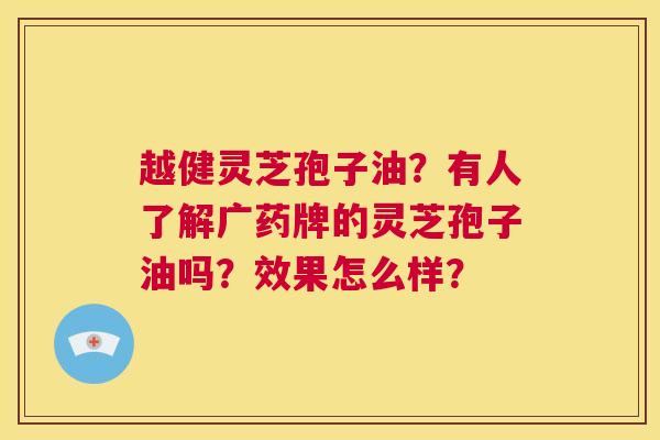 越健灵芝孢子油?有人了解广药牌的灵芝孢子油吗?效果怎么样? 第1张 越健灵芝孢子油?有人了解广药牌的灵芝孢子油吗?效果怎么样? 第1张