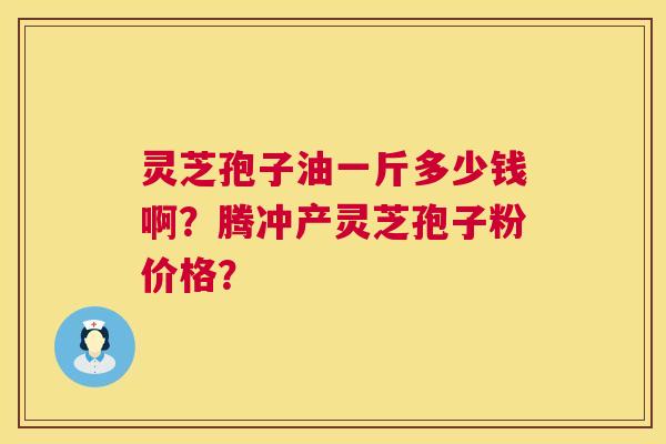 灵芝孢子油一斤多少钱啊？腾冲产灵芝孢子粉价格？  第1张