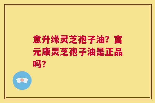 意升缘灵芝孢子油？富元康灵芝孢子油是正品吗？  第1张