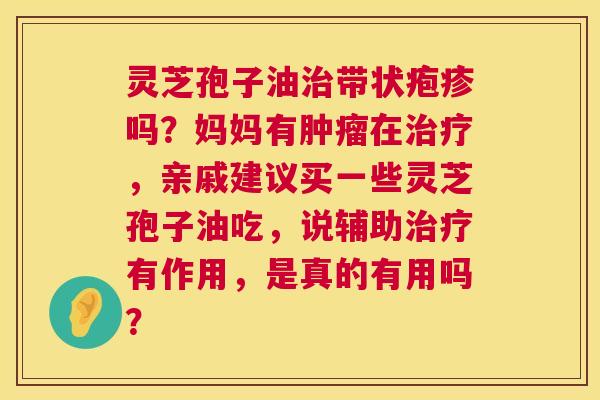 灵芝孢子油治带状疱疹吗?妈妈有肿瘤在治疗,亲戚建议买一些灵芝孢子油吃,说辅助治疗有作用,是真的有用吗? 第1张 灵芝孢子油治带状疱疹吗?妈妈有肿瘤在治疗,亲戚建议买一些灵芝孢子油吃,说辅助治疗有作用,是真的有用吗? 第1张