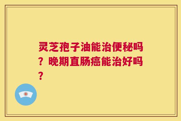 灵芝孢子油能治便秘吗？晚期直肠癌能治好吗？  第1张