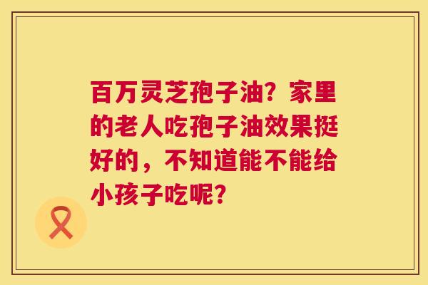百万灵芝孢子油?家里的老人吃孢子油效果挺好的,不知道能不能给小孩子吃呢? 第1张 百万灵芝孢子油?家里的老人吃孢子油效果挺好的,不知道能不能给小孩子吃呢? 第1张