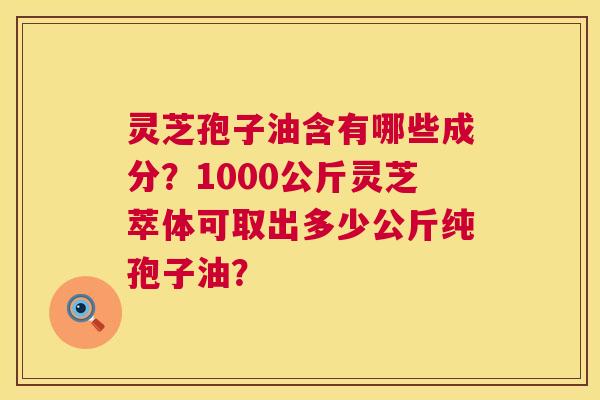 灵芝孢子油含有哪些成分?1000公斤灵芝萃体可取出多少公斤纯孢子油? 第1张 灵芝孢子油含有哪些成分?1000公斤灵芝萃体可取出多少公斤纯孢子油? 第1张