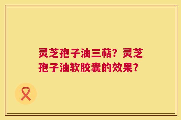 灵芝孢子油三萜?灵芝孢子油软胶囊的效果? 第1张 灵芝孢子油三萜?灵芝孢子油软胶囊的效果? 第1张
