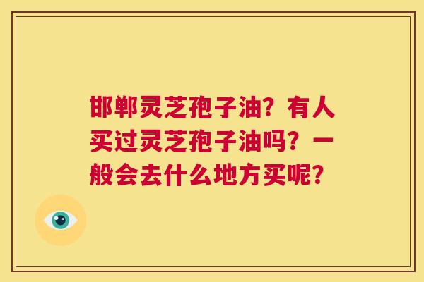 邯郸灵芝孢子油?有人买过灵芝孢子油吗?一般会去什么地方买呢? 第1张 邯郸灵芝孢子油?有人买过灵芝孢子油吗?一般会去什么地方买呢? 第1张