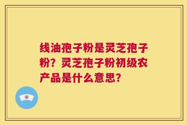 线油孢子粉是灵芝孢子粉？灵芝孢子粉初级农产品是什么意思？  第1张