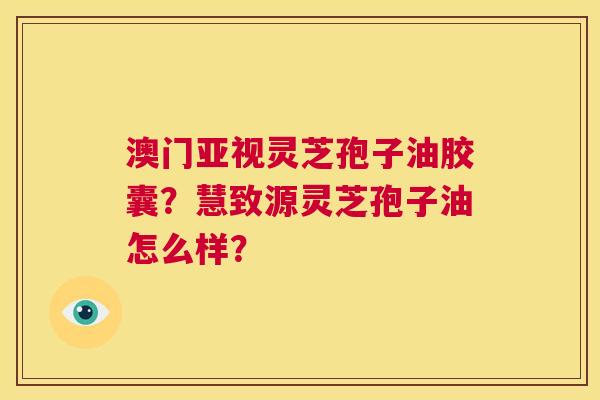 澳门亚视灵芝孢子油胶囊?慧致源灵芝孢子油怎么样? 第1张 澳门亚视灵芝孢子油胶囊?慧致源灵芝孢子油怎么样? 第1张