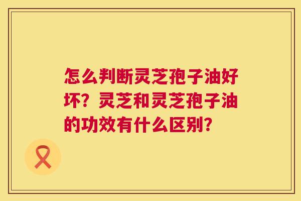 怎么判断灵芝孢子油好坏?灵芝和灵芝孢子油的功效有什么区别? 第1张 怎么判断灵芝孢子油好坏?灵芝和灵芝孢子油的功效有什么区别? 第1张
