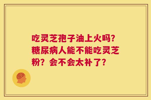 吃灵芝孢子油上火吗?糖尿病人能不能吃灵芝粉?会不会太补了? 第1张 吃灵芝孢子油上火吗?糖尿病人能不能吃灵芝粉?会不会太补了? 第1张
