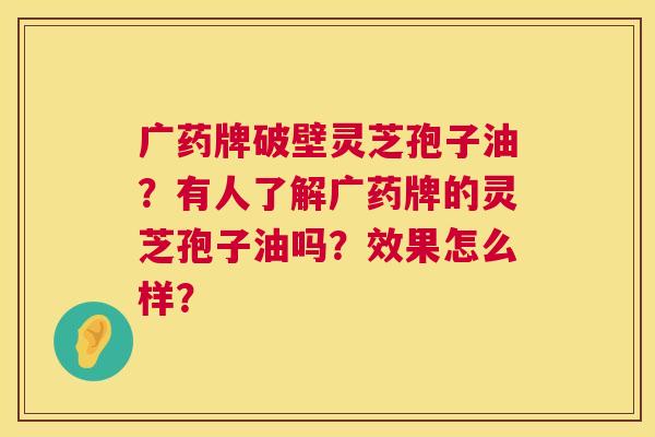 广药牌破壁灵芝孢子油?有人了解广药牌的灵芝孢子油吗?效果怎么样? 第1张 广药牌破壁灵芝孢子油?有人了解广药牌的灵芝孢子油吗?效果怎么样? 第1张