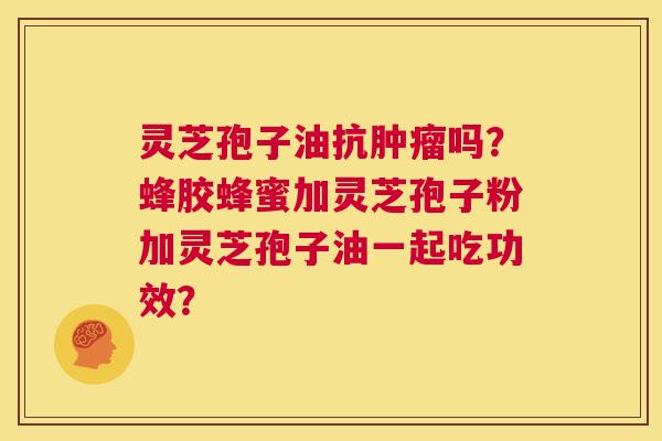 灵芝孢子油抗肿瘤吗？蜂胶蜂蜜加灵芝孢子粉加灵芝孢子油一起吃功效？  第1张