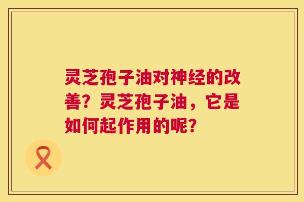灵芝孢子油对神经的改善？灵芝孢子油，它是如何起作用的呢？  第1张