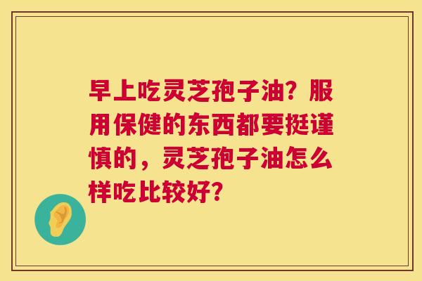 早上吃灵芝孢子油?服用保健的东西都要挺谨慎的,灵芝孢子油怎么样吃比较好? 第1张 早上吃灵芝孢子油?服用保健的东西都要挺谨慎的,灵芝孢子油怎么样吃比较好? 第1张
